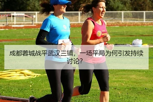 成都蓉城战平武汉三镇，一场平局为何引发持续讨论？